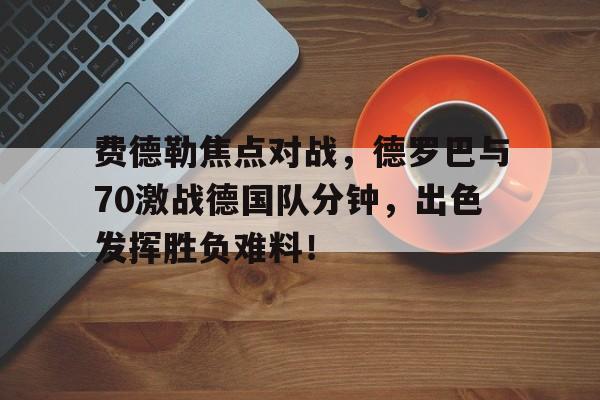 kaiyun网页版登录费德勒焦点对战，德罗巴与70激战德国队分钟，出色发挥胜负难料！的简单介绍