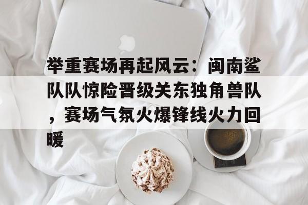 开云网页版官网举重赛场再起风云：闽南鲨队队惊险晋级关东独角兽队，赛场气氛火爆锋线火力回暖的简单介绍